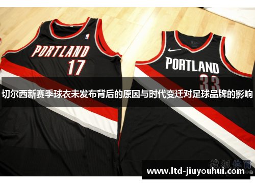 切尔西新赛季球衣未发布背后的原因与时代变迁对足球品牌的影响
