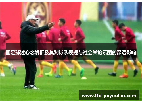 国足球迷心态解析及其对球队表现与社会舆论氛围的深远影响 国足球迷心态解析及其对球队表现与社会舆论氛围的深远影响