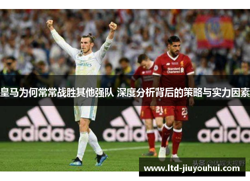 皇马为何常常战胜其他强队 深度分析背后的策略与实力因素 皇马为何常常战胜其他强队 深度分析背后的策略与实力因素