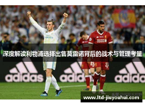 深度解读利物浦选择出售莫雷诺背后的战术与管理考量 深度解读利物浦选择出售莫雷诺背后的战术与管理考量