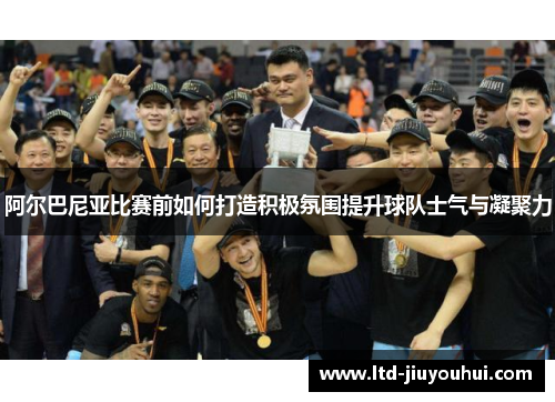 阿尔巴尼亚比赛前如何打造积极氛围提升球队士气与凝聚力