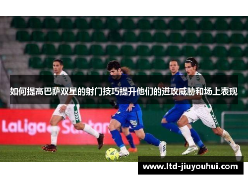如何提高巴萨双星的射门技巧提升他们的进攻威胁和场上表现 如何提高巴萨双星的射门技巧提升他们的进攻威胁和场上表现