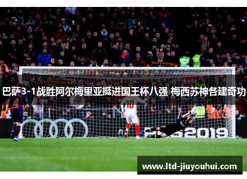 巴萨3-1战胜阿尔梅里亚挺进国王杯八强 梅西苏神各建奇功 巴萨3-1战胜阿尔梅里亚挺进国王杯八强 梅西苏神各建奇功