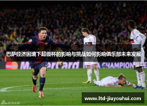 巴萨经济困境下超级杯的影响与挑战如何影响俱乐部未来发展 巴萨经济困境下超级杯的影响与挑战如何影响俱乐部未来发展