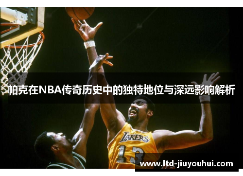 帕克在NBA传奇历史中的独特地位与深远影响解析