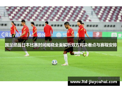 国足迎战日本比赛时间揭晓全面解析双方对决看点与赛程安排