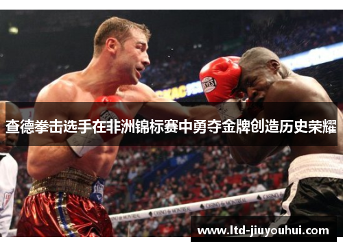 查德拳击选手在非洲锦标赛中勇夺金牌创造历史荣耀