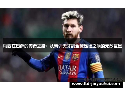 梅西在巴萨的传奇之路:从青训天才到全球足坛之巅的无敌巨星 梅西在巴萨的传奇之路:从青训天才到全球足坛之巅的无敌巨星