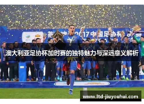 澳大利亚足协杯加时赛的独特魅力与深远意义解析 澳大利亚足协杯加时赛的独特魅力与深远意义解析