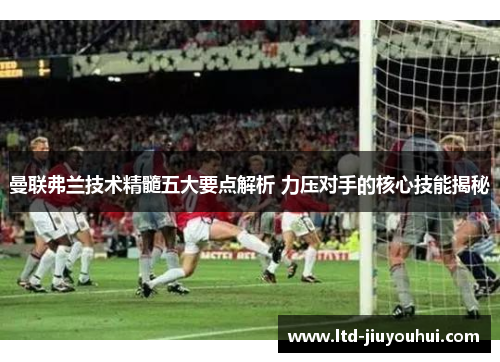 曼联弗兰技术精髓五大要点解析 力压对手的核心技能揭秘 曼联弗兰技术精髓五大要点解析 力压对手的核心技能揭秘