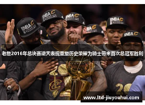 老詹2016年总决赛逆天表现重塑历史荣耀为骑士带来首次总冠军胜利