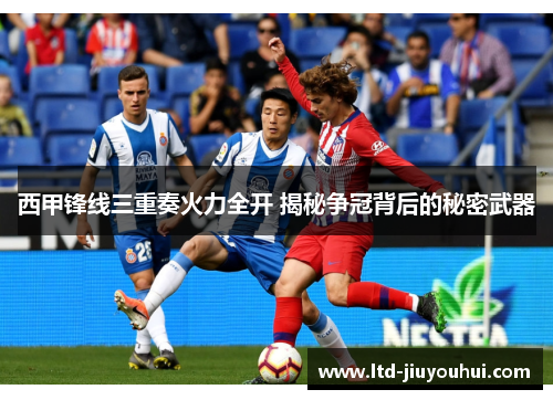 西甲锋线三重奏火力全开 揭秘争冠背后的秘密武器 西甲锋线三重奏火力全开 揭秘争冠背后的秘密武器
